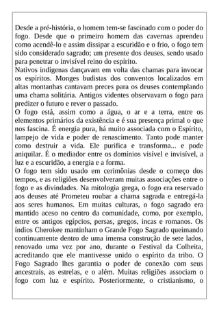 Desde a pré-história, o homem tem-se fascinado com o poder do
fogo. Desde que o primeiro homem das cavernas aprendeu
como acendê-lo e assim dissipar a escuridão e o frio, o fogo tem
sido considerado sagrado; um presente dos deuses, sendo usado
para penetrar o invisível reino do espírito.
Nativos indígenas dançavam em volta das chamas para invocar
os espíritos. Monges budistas dos conventos localizados em
altas montanhas cantavam preces para os deuses contemplando
uma chama solitária. Antigos videntes observavam o fogo para
predizer o futuro e rever o passado.
O fogo está, assim como a água, o ar e a terra, entre os
elementos primários da existência e é sua presença primal o que
nos fascina. É energia pura, há muito associada com o Espírito,
lampejo de vida e poder de renascimento. Tanto pode manter
como destruir a vida. Ele purifica e transforma... e pode
aniquilar. É o mediador entre os domínios visível e invisível, a
luz e a escuridão, a energia e a forma.
O fogo tem sido usado em cerimônias desde o começo dos
tempos, e as religiões desenvolveram muitas associações entre o
fogo e as divindades. Na mitologia grega, o fogo era reservado
aos deuses até Prometeu roubar a chama sagrada e entregá-la
aos seres humanos. Em muitas culturas, o fogo sagrado era
mantido aceso no centro da comunidade, como, por exemplo,
entre os antigos egípcios, persas, gregos, incas e romanos. Os
índios Cherokee mantinham o Grande Fogo Sagrado queimando
continuamente dentro de uma imensa construção de sete lados,
renovado uma vez por ano, durante o Festival da Colheita,
acreditando que ele mantivesse unido o espírito da tribo. O
Fogo Sagrado lhes garantia o poder de conexão com seus
ancestrais, as estrelas, e o além. Muitas religiões associam o
fogo com luz e espírito. Posteriormente, o cristianismo, o
 