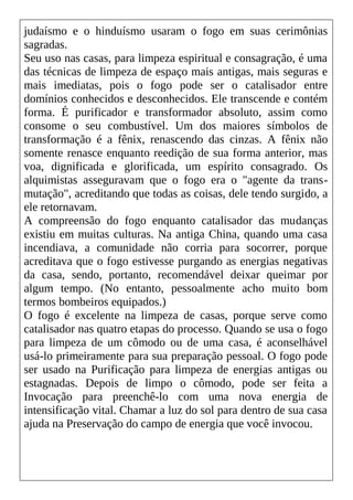 judaísmo e o hinduísmo usaram o fogo em suas cerimônias
sagradas.
Seu uso nas casas, para limpeza espiritual e consagração, é uma
das técnicas de limpeza de espaço mais antigas, mais seguras e
mais imediatas, pois o fogo pode ser o catalisador entre
domínios conhecidos e desconhecidos. Ele transcende e contém
forma. É purificador e transformador absoluto, assim como
consome o seu combustível. Um dos maiores símbolos de
transformação é a fênix, renascendo das cinzas. A fênix não
somente renasce enquanto reedição de sua forma anterior, mas
voa, dignificada e glorificada, um espírito consagrado. Os
alquimistas asseguravam que o fogo era o "agente da trans-
mutação", acreditando que todas as coisas, dele tendo surgido, a
ele retornavam.
A compreensão do fogo enquanto catalisador das mudanças
existiu em muitas culturas. Na antiga China, quando uma casa
incendiava, a comunidade não corria para socorrer, porque
acreditava que o fogo estivesse purgando as energias negativas
da casa, sendo, portanto, recomendável deixar queimar por
algum tempo. (No entanto, pessoalmente acho muito bom
termos bombeiros equipados.)
O fogo é excelente na limpeza de casas, porque serve como
catalisador nas quatro etapas do processo. Quando se usa o fogo
para limpeza de um cômodo ou de uma casa, é aconselhável
usá-lo primeiramente para sua preparação pessoal. O fogo pode
ser usado na Purificação para limpeza de energias antigas ou
estagnadas. Depois de limpo o cômodo, pode ser feita a
Invocação para preenchê-lo com uma nova energia de
intensificação vital. Chamar a luz do sol para dentro de sua casa
ajuda na Preservação do campo de energia que você invocou.
 