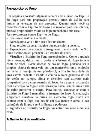 PREPARAÇÃO DO FOGO
Em seguida apresento algumas técnicas de atração do Espírito
do Fogo para sua preparação pessoal, antes de usá-lo para
limpar as energias de um aposento. Quanto mais você se
conectar com o Espírito do Fogo e o invocar para seu interior,
mais as propriedades vitais do fogo preencherão sua casa.
Para se conectar com o Espírito do Fogo:
• Sente-se e acalme sua mente.
• Acenda uma vela e fixe seu olhar na chama.
• Sinta o calor da vela. Imagine que esse calor a penetra.
• Expanda sua consciência e imagine-se transformada no Sol.
Sinta o calor do sol preenchê-la e irradiar de você.
• Visualize o Espírito do Fogo preenchendo-a. Como a grande
fênix voando, deixe que o poder e a beleza do fogo tomem
conta de você. Existe imensa beleza no fogo, podendo ser a
simples chama de uma vela em um monastério ou a explosão
vermelha e laranja de um pôr-de-sol; a fria luminosidade de
uma estrela cadente riscando o céu ou o calor generoso do sol
de verão no campo. Sinta e descubra seu aspecto mais
compatível com a compreensão do fogo. Para alguns, a conexão
com a energia do fogo é uma sensação física; sentem uma onda
de calor percorrer o corpo. Para outros, conectar-se com o
Espírito do Fogo é mentalizar a imagem do fogo. A meditação
subjacente assiste-a na busca do elemento fogo. Entre em
contato com o fogo que reside em sua mente e alma, e sua
cerimônia de limpeza será brilhante e poderosa.
• Agradeça ao Espírito do Fogo por entrar em você e em sua
casa.
A Chama Azul da meditação
 
