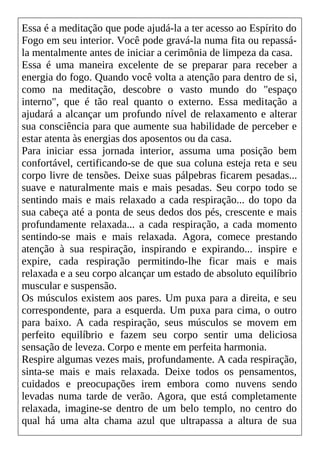 Essa é a meditação que pode ajudá-la a ter acesso ao Espírito do
Fogo em seu interior. Você pode gravá-la numa fita ou repassá-
la mentalmente antes de iniciar a cerimônia de limpeza da casa.
Essa é uma maneira excelente de se preparar para receber a
energia do fogo. Quando você volta a atenção para dentro de si,
como na meditação, descobre o vasto mundo do "espaço
interno", que é tão real quanto o externo. Essa meditação a
ajudará a alcançar um profundo nível de relaxamento e alterar
sua consciência para que aumente sua habilidade de perceber e
estar atenta às energias dos aposentos ou da casa.
Para iniciar essa jornada interior, assuma uma posição bem
confortável, certificando-se de que sua coluna esteja reta e seu
corpo livre de tensões. Deixe suas pálpebras ficarem pesadas...
suave e naturalmente mais e mais pesadas. Seu corpo todo se
sentindo mais e mais relaxado a cada respiração... do topo da
sua cabeça até a ponta de seus dedos dos pés, crescente e mais
profundamente relaxada... a cada respiração, a cada momento
sentindo-se mais e mais relaxada. Agora, comece prestando
atenção à sua respiração, inspirando e expirando... inspire e
expire, cada respiração permitindo-lhe ficar mais e mais
relaxada e a seu corpo alcançar um estado de absoluto equilíbrio
muscular e suspensão.
Os músculos existem aos pares. Um puxa para a direita, e seu
correspondente, para a esquerda. Um puxa para cima, o outro
para baixo. A cada respiração, seus músculos se movem em
perfeito equilíbrio e fazem seu corpo sentir uma deliciosa
sensação de leveza. Corpo e mente em perfeita harmonia.
Respire algumas vezes mais, profundamente. A cada respiração,
sinta-se mais e mais relaxada. Deixe todos os pensamentos,
cuidados e preocupações irem embora como nuvens sendo
levadas numa tarde de verão. Agora, que está completamente
relaxada, imagine-se dentro de um belo templo, no centro do
qual há uma alta chama azul que ultrapassa a altura de sua
 