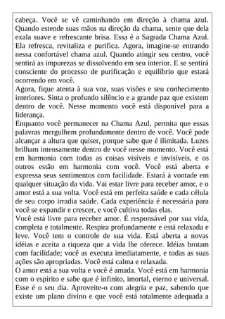 cabeça. Você se vê caminhando em direção à chama azul.
Quando estende suas mãos na direção da chama, sente que dela
exala suave e refrescante brisa. Essa é a Sagrada Chama Azul.
Ela refresca, revitaliza e purifica. Agora, imagine-se entrando
nessa confortável chama azul. Quando atingir seu centro, você
sentirá as impurezas se dissolvendo em seu interior. E se sentirá
consciente do processo de purificação e equilíbrio que estará
ocorrendo em você.
Agora, fique atenta à sua voz, suas visões e seu conhecimento
interiores. Sinta o profundo silêncio e a grande paz que existem
dentro de você. Nesse momento você está disponível para a
liderança.
Enquanto você permanecer na Chama Azul, permita que essas
palavras mergulhem profundamente dentro de você. Você pode
alcançar a altura que quiser, porque sabe que é ilimitada. Luzes
brilham intensamente dentro de você nesse momento. Você está
em harmonia com todas as coisas visíveis e invisíveis, e os
outros estão em harmonia com você. Você está aberta e
expressa seus sentimentos com facilidade. Estará à vontade em
qualquer situação da vida. Vai estar livre para receber amor, e o
amor está a sua volta. Você está em perfeita saúde e cada célula
de seu corpo irradia saúde. Cada experiência é necessária para
você se expandir e crescer, e você cultiva todas elas.
Você está livre para receber amor. É responsável por sua vida,
completa e totalmente. Respira profundamente e está relaxada e
leve. Você tem o controle de sua vida. Está aberta a novas
idéias e aceita a riqueza que a vida lhe oferece. Idéias brotam
com facilidade; você as executa imediatamente, e todas as suas
ações são apropriadas. Você está calma e relaxada.
O amor está a sua volta e você é amada. Você está em harmonia
com o espírito e sabe que é infinito, imortal, eterno e universal.
Esse é o seu dia. Aproveite-o com alegria e paz, sabendo que
existe um plano divino e que você está totalmente adequada a
 