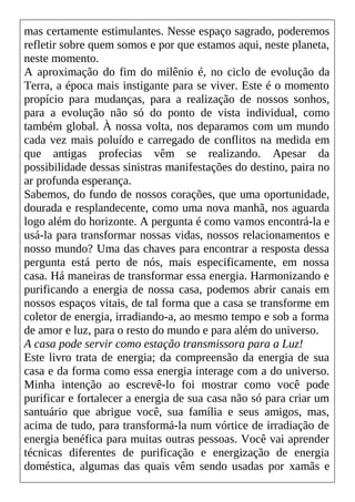 mas certamente estimulantes. Nesse espaço sagrado, poderemos
refletir sobre quem somos e por que estamos aqui, neste planeta,
neste momento.
A aproximação do fim do milênio é, no ciclo de evolução da
Terra, a época mais instigante para se viver. Este é o momento
propício para mudanças, para a realização de nossos sonhos,
para a evolução não só do ponto de vista individual, como
também global. À nossa volta, nos deparamos com um mundo
cada vez mais poluído e carregado de conflitos na medida em
que antigas profecias vêm se realizando. Apesar da
possibilidade dessas sinistras manifestações do destino, paira no
ar profunda esperança.
Sabemos, do fundo de nossos corações, que uma oportunidade,
dourada e resplandecente, como uma nova manhã, nos aguarda
logo além do horizonte. A pergunta é como vamos encontrá-la e
usá-la para transformar nossas vidas, nossos relacionamentos e
nosso mundo? Uma das chaves para encontrar a resposta dessa
pergunta está perto de nós, mais especificamente, em nossa
casa. Há maneiras de transformar essa energia. Harmonizando e
purificando a energia de nossa casa, podemos abrir canais em
nossos espaços vitais, de tal forma que a casa se transforme em
coletor de energia, irradiando-a, ao mesmo tempo e sob a forma
de amor e luz, para o resto do mundo e para além do universo.
A casa pode servir como estação transmissora para a Luz!
Este livro trata de energia; da compreensão da energia de sua
casa e da forma como essa energia interage com a do universo.
Minha intenção ao escrevê-lo foi mostrar como você pode
purificar e fortalecer a energia de sua casa não só para criar um
santuário que abrigue você, sua família e seus amigos, mas,
acima de tudo, para transformá-la num vórtice de irradiação de
energia benéfica para muitas outras pessoas. Você vai aprender
técnicas diferentes de purificação e energização de energia
doméstica, algumas das quais vêm sendo usadas por xamãs e
 