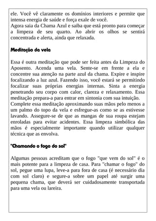 ele. Você vê claramente os domínios interiores e permite que
intensa energia de saúde e força exale de você.
Agora saia da Chama Azul e saiba que está pronto para começar
a limpeza de seu quarto. Ao abrir os olhos se sentirá
concentrada e alerta, ainda que relaxada.
Meditação da vela
Essa é outra meditação que pode ser feita antes da Limpeza do
Aposento. Acenda uma vela. Sente-se em frente a ela e
concentre sua atenção na parte azul da chama. Expire e inspire
focalizando a luz azul. Fazendo isso, você estará se permitindo
focalizar suas próprias energias internas. Sinta a energia
penetrando seu corpo com calor, clareza e relaxamento. Essa
meditação prepara-a para entrar em sintonia com sua intuição.
Complete essa meditação aproximando suas mãos pelo menos a
um palmo do topo da vela e esfregue-as como se as estivesse
lavando. Assegure-se de que as mangas de sua roupa estejam
enroladas para evitar acidentes. Essa limpeza simbólica das
mãos é especialmente importante quando utilizar qualquer
técnica que as envolva.
"Chamando o fogo do sol"
Algumas pessoas acreditam que o fogo "que vem do sol" é o
mais potente para a limpeza de casa. Para "chamar o fogo" do
sol, pegue uma lupa, leve-a para fora de casa (é necessário dia
com sol claro) e segure-a sobre um papel até surgir uma
pequena chama, que deverá ser cuidadosamente transportada
para uma vela ou lareira.
 