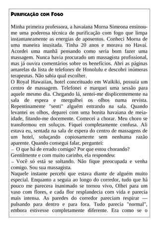 PURIFICAÇÃO COM FOGO
Minha primeira professora, a havaiana Morna Simeona ensinou-
me uma poderosa técnica de purificação com fogo que limpa
instantaneamente as energias de aposentos. Conheci Morna de
uma maneira inusitada. Tinha 20 anos e morava no Havaí.
Acordei uma manhã pensando como seria bom fazer uma
massagem. Nunca havia procurado um massagista profissional,
mas já ouvira comentários sobre os benefícios. Abri as páginas
amarelas da lista de telefones de Honolulu e descobri inúmeras
terapeutas. Não sabia qual escolher.
O Royal Hawaiian, hotel conceituado em Waikiki, possuía um
centro de massagem. Telefonei e marquei uma sessão para
aquele mesmo dia. Chegando lá, sentei-me displicentemente na
sala de espera e mergulhei os olhos numa revista.
Repentinamente "senti" alguém entrando na sala. Quando
levantei os olhos, deparei com uma bonita havaiana de meia-
idade, fitando-me docemente. Comecei a chorar. Meu choro se
transformou em soluços. Fiquei completamente confusa. Ali
estava eu, sentada na sala de espera do centro de massagens de
um hotel, soluçando copiosamente sem nenhuma razão
aparente. Quando consegui falar, perguntei:
— O que há de errado comigo? Por que estou chorando?
Gentilmente e com muito carinho, ela respondeu:
— Você só está se soltando. Não fique preocupada e venha
comigo. Sou sua massagista.
Naquele instante percebi que estava diante de alguém muito
especial. Enquanto a seguia ao longo do corredor, tudo que há
pouco me parecera inanimado se tornou vivo, Olhei para um
vaso com flores, e cada flor resplandecia com vida e parecia
mais intensa. As paredes do corredor pareciam respirar —
pulsando para dentro e para fora. Tudo parecia "normal",
embora estivesse completamente diferente. Era como se o
 