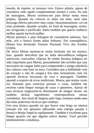 mundo, de repente, se tornasse vivo. Estava atônita, apesar de
considerar tudo aquilo completamente normal e certo. Na sala
de massagem, Morna orientou-me para deitar numa mesa
própria. Quando ela colocou as mãos em mim, senti uma
descarga elétrica percorrer meu corpo. Instantaneamente, caí em
sono profundo. Quando acordei, no final da massagem, sentia-
me revigorada e purificada. Sabia também que queria conhecer
melhor aquela incrível mulher.
Morna pertence a uma linhagem de curandeiros kahunas. Sua
mãe, avó e bisavó foram todas kahunas. Em conseqüência,
Morna fora declarada Tesouro Nacional Vivo dos Estados
Unidos.
De início Morna mostrou-se muito hesitante em me ensinar,
mas, quando descobriu que eu tinha descendência indígena
americana, concordou. (Apesar de minha herança indígena ter
sido importante para Morna, pessoalmente não acredito que seja
necessário ter sangue índio para compreender a antiga sabedoria
das culturas com base na terra. Considero que a habilidade vem
do coração e não do sangue.) Em meu treinamento com ela
aprendi técnicas havaianas de cura e massagem. Também
aprendi a respeito de ervas medicinais. Morna, que muitas vezes
era chamada para exorcizar pessoas e casas, também me
ensinou como limpar energia de casas e aposentos. Apesar de
suas técnicas originarem-se diretamente de antigos rituais, ela
também incluía ingredientes contemporâneos nessas
cerimônias. Seu ritual de limpeza pelo fogo continua sendo uma
das mais poderosas técnicas que conheço.
Uso essa técnica quando sei que houve uma briga ou intensa
emoção em um aposento (deixando uma energia pesada e
densa) e desejo limpá-lo rapidamente. Também é excelente para
limpar quartos em que alguém esteve doente. Você percebe
imediatamente a mudança.
 