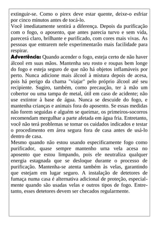 extinguir-se. Como o pirex deve estar quente, deixe-o esfriar
por cinco minutos antes de tocá-lo.
Você imediatamente sentirá a diferença. Depois da purificação
com o fogo, o aposento, que antes parecia turvo e sem vida,
parecerá claro, brilhante e purificado, com cores mais vivas. As
pessoas que entrarem nele experimentarão mais facilidade para
respirar.
Advertência: Quando acender o fogo, esteja certo de não haver
álcool em suas mãos. Mantenha seu rosto e roupas bem longe
do fogo e esteja seguro de que não há objetos inflamáveis por
perto. Nunca adicione mais álcool à mistura depois de acesa,
pois há perigo da chama "viajar" pelo próprio álcool até seu
recipiente. Sugiro, também, como precaução, ter à mão um
cobertor ou uma tampa de metal, útil em caso de acidente; não
use extintor à base de água. Nunca se descuide do fogo, e
mantenha crianças e animais fora do aposento. Se essas medidas
não forem seguidas e alguém se queimar, os primeiros-socorros
recomendam mergulhar a parte afetada em água fria. Entretanto,
você não terá problemas se tomar os cuidados indicados e testar
o procedimento em área segura fora de casa antes de usá-lo
dentro de casa.
Mesmo quando não estou usando especificamente fogo como
purificador, quase sempre mantenho uma vela acesa no
aposento que estou limpando, pois ele neutraliza qualquer
energia estagnada que se desloque durante o processo de
purificação. Mantenha-se atenta também às velas, garantindo
que estejam em lugar seguro. A instalação de detetores de
fumaça numa casa é alternativa adicional de proteção, especial-
mente quando são usadas velas e outros tipos de fogo. Entre-
tanto, esses detetores devem ser checados regularmente.
 