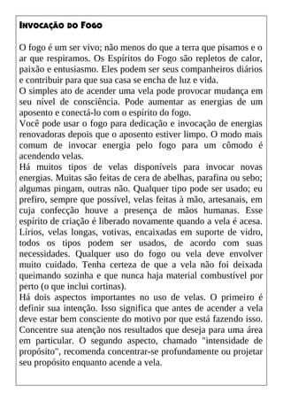 INVOCAÇÃO DO FOGO
O fogo é um ser vivo; não menos do que a terra que pisamos e o
ar que respiramos. Os Espíritos do Fogo são repletos de calor,
paixão e entusiasmo. Eles podem ser seus companheiros diários
e contribuir para que sua casa se encha de luz e vida.
O simples ato de acender uma vela pode provocar mudança em
seu nível de consciência. Pode aumentar as energias de um
aposento e conectá-lo com o espírito do fogo.
Você pode usar o fogo para dedicação e invocação de energias
renovadoras depois que o aposento estiver limpo. O modo mais
comum de invocar energia pelo fogo para um cômodo é
acendendo velas.
Há muitos tipos de velas disponíveis para invocar novas
energias. Muitas são feitas de cera de abelhas, parafina ou sebo;
algumas pingam, outras não. Qualquer tipo pode ser usado; eu
prefiro, sempre que possível, velas feitas à mão, artesanais, em
cuja confecção houve a presença de mãos humanas. Esse
espírito de criação é liberado novamente quando a vela é acesa.
Lírios, velas longas, votivas, encaixadas em suporte de vidro,
todos os tipos podem ser usados, de acordo com suas
necessidades. Qualquer uso do fogo ou vela deve envolver
muito cuidado. Tenha certeza de que a vela não foi deixada
queimando sozinha e que nunca haja material combustível por
perto (o que inclui cortinas).
Há dois aspectos importantes no uso de velas. O primeiro é
definir sua intenção. Isso significa que antes de acender a vela
deve estar bem consciente do motivo por que está fazendo isso.
Concentre sua atenção nos resultados que deseja para uma área
em particular. O segundo aspecto, chamado "intensidade de
propósito", recomenda concentrar-se profundamente ou projetar
seu propósito enquanto acende a vela.
 