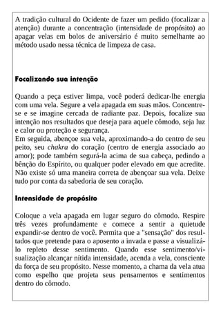 A tradição cultural do Ocidente de fazer um pedido (focalizar a
atenção) durante a concentração (intensidade de propósito) ao
apagar velas em bolos de aniversário é muito semelhante ao
método usado nessa técnica de limpeza de casa.
Focalizando sua intenção
Quando a peça estiver limpa, você poderá dedicar-lhe energia
com uma vela. Segure a vela apagada em suas mãos. Concentre-
se e se imagine cercada de radiante paz. Depois, focalize sua
intenção nos resultados que deseja para aquele cômodo, seja luz
e calor ou proteção e segurança.
Em seguida, abençoe sua vela, aproximando-a do centro de seu
peito, seu chakra do coração (centro de energia associado ao
amor); pode também segurá-la acima de sua cabeça, pedindo a
bênção do Espírito, ou qualquer poder elevado em que acredite.
Não existe só uma maneira correta de abençoar sua vela. Deixe
tudo por conta da sabedoria de seu coração.
Intensidade de propósito
Coloque a vela apagada em lugar seguro do cômodo. Respire
três vezes profundamente e comece a sentir a quietude
expandir-se dentro de você. Permita que a "sensação" dos resul-
tados que pretende para o aposento a invada e passe a visualizá-
lo repleto desse sentimento. Quando esse sentimento/vi-
sualização alcançar nítida intensidade, acenda a vela, consciente
da força de seu propósito. Nesse momento, a chama da vela atua
como espelho que projeta seus pensamentos e sentimentos
dentro do cômodo.
 