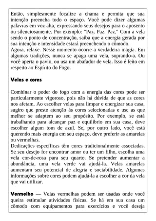 Então, simplesmente focalize a chama e permita que sua
intenção preencha todo o espaço. Você pode dizer algumas
palavras em voz alta, expressando seus desejos para o aposento
ou silenciosamente. Por exemplo: "Paz. Paz. Paz." Com a vela
sendo o ponto de concentração, saiba que a energia gerada por
sua intenção e intensidade estará preenchendo o cômodo.
Agora, relaxe. Nesse momento ocorre a verdadeira magia. Em
algumas tradições, nunca se apaga uma vela, soprando-a. Ou
você aperta o pavio, ou usa um abafador de vela. Isso é feito em
respeito ao Espírito do Fogo.
Velas e cores
Combinar o poder do fogo com a energia das cores pode ser
particularmente vigoroso, pois não há dúvida de que as cores
nos afetam. Ao escolher velas para limpar e energizar sua casa,
sugiro que preste atenção às cores selecionadas e use as que
melhor se adaptem ao seu propósito. Por exemplo, se está
trabalhando para alcançar paz e equilíbrio em sua casa, deve
escolher algum tom de azul. Se, por outro lado, você está
querendo mais energia em seu espaço, deve preferir as amarelas
ou vermelhas.
Dedicações específicas têm cores tradicionalmente associadas.
Se seu desejo for encontrar amor ou ter um filho, escolha uma
vela cor-de-rosa para seu quarto. Se pretender aumentar a
abundância, uma vela verde vai ajudá-la. Velas amarelas
aumentam seu potencial de alegria e sociabilidade. Algumas
informações sobre cores podem ajudá-la a escolher a cor da vela
que vai utilizar.
Vermelho — Velas vermelhas podem ser usadas onde você
queira estimular atividades físicas. Se há em sua casa um
cômodo com equipamentos para exercícios e você deseja
 