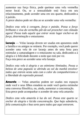aumentar sua força física, pode queimar uma vela vermelha
nesse local. Ou, se a sensualidade está fraca em seu
relacionamento, pode acender uma em seu quarto, dedicando-a
à paixão.
A prece abaixo pode ser dita ao se acender uma vela vermelha:
Dedico esta vela à coragem, força e paixão. Possa a força
brilhante e viva do vermelho pôr-de-sol preencher este cômodo
agora! Possa todo aquele que entrar neste lugar encher-se de
força, determinação e entusiasmo.
Laranja — Velas laranja devem ser usadas em aposentos onde
a família e os amigos se reúnem. Por exemplo, você pode querer
acender uma vela de cor laranja antes de uma festa para
estimular a camaradagem e o entusiasmo na sala, dedicando-a à
alegria e à felicidade durante a noite que está por vir.
Faça esta prece ao acender uma vela laranja:
Dedico esta vela à alegria e ao otimismo ilimitados. Possa a
beleza de uma papoula se abrindo ao sol da manhã envolver
todos que entrem nesta sala com o calor do companheirismo e
a liberdade de expressão pessoal.
Amarelo — Velas amarelas podem ser usadas nos espaços
onde você e seus filhos estudem ou onde você queira estimular
uma conversa filosófica, ou, ainda, aumentar a concentração.
Esta prece pode acompanhar o acender de uma vela amarela:
Dedico esta vela amarela à luz do sol. Possa este quarto se
encher de alegria e lúcida concentração. Que haja sabedoria,
feliz comunicação e boa sorte para todos que aqui entrarem.
 