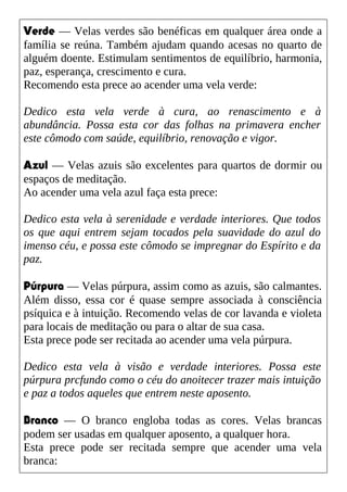 Verde — Velas verdes são benéficas em qualquer área onde a
família se reúna. Também ajudam quando acesas no quarto de
alguém doente. Estimulam sentimentos de equilíbrio, harmonia,
paz, esperança, crescimento e cura.
Recomendo esta prece ao acender uma vela verde:
Dedico esta vela verde à cura, ao renascimento e à
abundância. Possa esta cor das folhas na primavera encher
este cômodo com saúde, equilíbrio, renovação e vigor.
Azul — Velas azuis são excelentes para quartos de dormir ou
espaços de meditação.
Ao acender uma vela azul faça esta prece:
Dedico esta vela à serenidade e verdade interiores. Que todos
os que aqui entrem sejam tocados pela suavidade do azul do
imenso céu, e possa este cômodo se impregnar do Espírito e da
paz.
Púrpura — Velas púrpura, assim como as azuis, são calmantes.
Além disso, essa cor é quase sempre associada à consciência
psíquica e à intuição. Recomendo velas de cor lavanda e violeta
para locais de meditação ou para o altar de sua casa.
Esta prece pode ser recitada ao acender uma vela púrpura.
Dedico esta vela à visão e verdade interiores. Possa este
púrpura prcfundo como o céu do anoitecer trazer mais intuição
e paz a todos aqueles que entrem neste aposento.
Branco — O branco engloba todas as cores. Velas brancas
podem ser usadas em qualquer aposento, a qualquer hora.
Esta prece pode ser recitada sempre que acender uma vela
branca:
 