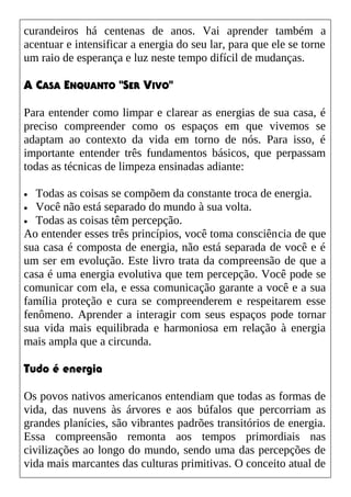 curandeiros há centenas de anos. Vai aprender também a
acentuar e intensificar a energia do seu lar, para que ele se torne
um raio de esperança e luz neste tempo difícil de mudanças.
A CASA ENQUANTO "SER VIVO"
Para entender como limpar e clarear as energias de sua casa, é
preciso compreender como os espaços em que vivemos se
adaptam ao contexto da vida em torno de nós. Para isso, é
importante entender três fundamentos básicos, que perpassam
todas as técnicas de limpeza ensinadas adiante:
• Todas as coisas se compõem da constante troca de energia.
• Você não está separado do mundo à sua volta.
• Todas as coisas têm percepção.
Ao entender esses três princípios, você toma consciência de que
sua casa é composta de energia, não está separada de você e é
um ser em evolução. Este livro trata da compreensão de que a
casa é uma energia evolutiva que tem percepção. Você pode se
comunicar com ela, e essa comunicação garante a você e a sua
família proteção e cura se compreenderem e respeitarem esse
fenômeno. Aprender a interagir com seus espaços pode tornar
sua vida mais equilibrada e harmoniosa em relação à energia
mais ampla que a circunda.
Tudo é energia
Os povos nativos americanos entendiam que todas as formas de
vida, das nuvens às árvores e aos búfalos que percorriam as
grandes planícies, são vibrantes padrões transitórios de energia.
Essa compreensão remonta aos tempos primordiais nas
civilizações ao longo do mundo, sendo uma das percepções de
vida mais marcantes das culturas primitivas. O conceito atual de
 