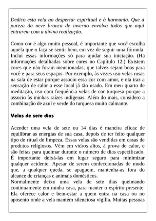 Dedico esta vela ao despertar espiritual e à harmonia. Que a
pureza da neve branca de inverno envolva todos que aqui
entrarem com a divina realização.
Como cor é algo muito pessoal, é importante que você escolha
aquela que o faça se sentir bem, em vez de seguir uma fórmula.
Incluí essas informações só para ajudar sua iniciação. (Há
informações detalhadas sobre cores no Capítulo 12.) Existem
cores que não foram mencionadas, que talvez sejam boas para
você e para seus espaços. Por exemplo, às vezes uso velas rosas
na sala de estar porque associo essa cor com amor, e ela traz a
sensação de calor a esse local já tão usado. Em meu quarto de
meditação, uso com freqüência velas de cor turquesa porque a
associo às minhas raízes indígenas. Além do mais, considero a
combinação de azul e verde do turquesa muito calmante.
Velas de sete dias
Acender uma vela de sete ou 14 dias é maneira eficaz de
equilibrar as energias de sua casa, depois de ter feito qualquer
tipo de ritual de limpeza. Essas velas são vendidas em casas de
produtos religiosos. Vêm em vidros altos, à prova de calor, e
são feitas para queimar durante o número de dias especificado.
É importante deixá-las em lugar seguro para minimizar
qualquer acidente. Apesar de serem confeccionadas de modo
que, a qualquer queda, se apaguem, mantenha-as fora do
alcance de crianças e animais domésticos.
Normalmente deixo uma vela de sete dias queimando
continuamente em minha casa, para manter o espírito presente.
Ela oferece calor e bem-estar a quem entra na casa ou no
aposento onde a vela mantém silenciosa vigília. Muitas pessoas
 