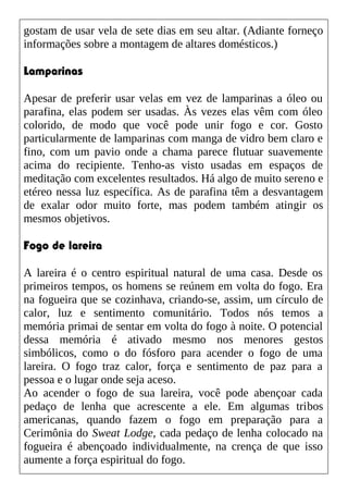 gostam de usar vela de sete dias em seu altar. (Adiante forneço
informações sobre a montagem de altares domésticos.)
Lamparinas
Apesar de preferir usar velas em vez de lamparinas a óleo ou
parafina, elas podem ser usadas. Às vezes elas vêm com óleo
colorido, de modo que você pode unir fogo e cor. Gosto
particularmente de lamparinas com manga de vidro bem claro e
fino, com um pavio onde a chama parece flutuar suavemente
acima do recipiente. Tenho-as visto usadas em espaços de
meditação com excelentes resultados. Há algo de muito sereno e
etéreo nessa luz específica. As de parafina têm a desvantagem
de exalar odor muito forte, mas podem também atingir os
mesmos objetivos.
Fogo de lareira
A lareira é o centro espiritual natural de uma casa. Desde os
primeiros tempos, os homens se reúnem em volta do fogo. Era
na fogueira que se cozinhava, criando-se, assim, um círculo de
calor, luz e sentimento comunitário. Todos nós temos a
memória primai de sentar em volta do fogo à noite. O potencial
dessa memória é ativado mesmo nos menores gestos
simbólicos, como o do fósforo para acender o fogo de uma
lareira. O fogo traz calor, força e sentimento de paz para a
pessoa e o lugar onde seja aceso.
Ao acender o fogo de sua lareira, você pode abençoar cada
pedaço de lenha que acrescente a ele. Em algumas tribos
americanas, quando fazem o fogo em preparação para a
Cerimônia do Sweat Lodge, cada pedaço de lenha colocado na
fogueira é abençoado individualmente, na crença de que isso
aumente a força espiritual do fogo.
 