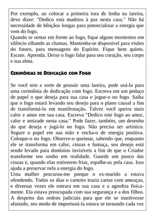 Por exemplo, ao colocar a primeira tora de lenha na lareira,
deve dizer: "Dedico esta madeira à paz nesta casa." Não há
necessidade de bênçãos longas para potencializar a energia que
vem do fogo.
Quando se sentar em frente ao fogo, fique alguns momentos em
silêncio olhando as chamas. Mantenha-se disponível para visões
do futuro, para mensagens do Espírito. Fique bem quieto.
Escute. Aprenda. Deixe o fogo falar para seu coração, seu corpo
e sua alma.
CERIMÔNIAS DE DEDICAÇÃO COM FOGO
Se você tem a sorte de possuir uma lareira, pode usá-la para
uma cerimônia de dedicação com fogo. Escreva em um pedaço
de papel o que deseja para sua casa e jogue-o no fogo. Saiba
que o fogo estará levando seu desejo para o plano causal a fim
de transformá-lo em manifestação. Talvez você queira mais
calor e amor em sua casa. Escreva "Dedico este fogo ao amor,
calor e amizade nesta casa." Pode fazer, também, um desenho
do que deseja e jogá-lo no fogo. Não precisa ser artístico.
Segure o papel em sua mão e encha-o de energia positiva.
Coloque-o no fogo. Observe-o queimar, sabendo que, enquanto
ele se transforma em calor, cinzas e fumaça, seu desejo está
sendo levado para domínios invisíveis a fim de que o Criador
transforme seu sonho em realidade. Guarde um pouco das
cinzas e, quando elas estiverem frias, espalhe-as pela casa. Isso
ajuda a preservar nela a energia do fogo.
Uma mulher procurou-me porque o ex-marido a estava
ofendendo. Todos os dias o carteiro trazia cartas com ameaças,
e diversas vezes ele entrara em sua casa e a agredira fisica-
mente. Ela estava preocupada com sua segurança e a dos filhos.
A despeito das ordens judiciais para que ele se mantivesse
afastado, seu modo de importuná-la estava se tornando cada vez
 
