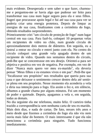mais evidente. Desesperada e sem saber o que fazer, chamou-
me e perguntou-me se havia algo que pudesse ser feito para
transformar sua casa num lugar seguro para ela e seus filhos.
Sugeri que procurasse apoio legal e fui até sua casa para ver se
poderia criar uma energia protetora. Depois de limpar as
energias de sua casa, finalizamos com a cerimônia do fogo,
obtendo resultados surpreendentes.
Primeiramente criei "um círculo de proteção de fogo" num lugar
central em sua casa. Para fazê-lo, coloquei 10 pequenas velas
em recipientes de vidro no chão, num grande círculo de
aproximadamente dois metros de diâmetro. Em seguida, eu a
instruí a entrar no círculo e entrei junto com ela. No centro do
círculo coloquei uma grande vela apagada dentro de um
recipiente de vidro. Quando nos sentamos dentro do círculo,
pedi-lhe que se concentrasse em seu desejo. Orientei-a para ser
objetiva e positiva em vez de negativa. Por exemplo, em vez de
dizer "Nunca mais quero ver meu ex-marido", ela deveria
pensar "Meus filhos e eu estamos vivos e em paz". Pedi-lhe que
"focalizasse seu propósito" nos resultados que queria para sua
casa e que deixasse o sentimento crescer dentro dela até sentir-
se plena em seu propósito. Nesse momento ela acenderia a vela
e diria sua intenção para o fogo. Ela assim o fez e, em silêncio,
olhamos a grande chama por alguns minutos. Foi um momento
de poder e quietude. Depois, apagamos a vela e, em seguida,
todas as demais.
No dia seguinte ela me telefonou, muito feliz. O carteiro tinha
trazido a correspondência sem nenhuma carta de seu ex-marido.
Mais dois dias, e nada de cartas. De fato, nesses três anos e
meio desde que fizemos a cerimônia do fogo ela não viu nem
ouviu mais falar do homem. O mais interessante é que ela não
mencionou a cerimônia para ninguém. Tudo funcionou
imediatamente.
 