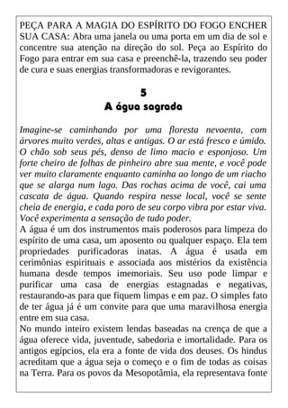 PEÇA PARA A MAGIA DO ESPÍRITO DO FOGO ENCHER
SUA CASA: Abra uma janela ou uma porta em um dia de sol e
concentre sua atenção na direção do sol. Peça ao Espírito do
Fogo para entrar em sua casa e preenchê-la, trazendo seu poder
de cura e suas energias transformadoras e revigorantes.
5
A água sagrada
Imagine-se caminhando por uma floresta nevoenta, com
árvores muito verdes, altas e antigas. O ar está fresco e úmido.
O chão sob seus pés, denso de limo macio e esponjoso. Um
forte cheiro de folhas de pinheiro abre sua mente, e você pode
ver muito claramente enquanto caminha ao longo de um riacho
que se alarga num lago. Das rochas acima de você, cai uma
cascata de água. Quando respira nesse local, você se sente
cheia de energia, e cada poro de seu corpo vibra por estar viva.
Você experimenta a sensação de tudo poder.
A água é um dos instrumentos mais poderosos para limpeza do
espírito de uma casa, um aposento ou qualquer espaço. Ela tem
propriedades purificadoras inatas. A água é usada em
cerimônias espirituais e associada aos mistérios da existência
humana desde tempos imemoriais. Seu uso pode limpar e
purificar uma casa de energias estagnadas e negativas,
restaurando-as para que fiquem limpas e em paz. O simples fato
de ter água já é um convite para que uma maravilhosa energia
entre em sua casa.
No mundo inteiro existem lendas baseadas na crença de que a
água oferece vida, juventude, sabedoria e imortalidade. Para os
antigos egípcios, ela era a fonte de vida dos deuses. Os hindus
acreditam que a água seja o começo e o fim de todas as coisas
na Terra. Para os povos da Mesopotâmia, ela representava fonte
 