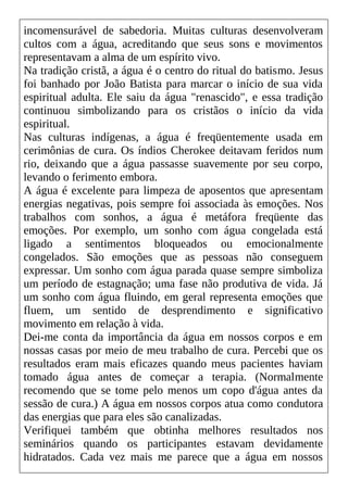 incomensurável de sabedoria. Muitas culturas desenvolveram
cultos com a água, acreditando que seus sons e movimentos
representavam a alma de um espírito vivo.
Na tradição cristã, a água é o centro do ritual do batismo. Jesus
foi banhado por João Batista para marcar o início de sua vida
espiritual adulta. Ele saiu da água "renascido", e essa tradição
continuou simbolizando para os cristãos o início da vida
espiritual.
Nas culturas indígenas, a água é freqüentemente usada em
cerimônias de cura. Os índios Cherokee deitavam feridos num
rio, deixando que a água passasse suavemente por seu corpo,
levando o ferimento embora.
A água é excelente para limpeza de aposentos que apresentam
energias negativas, pois sempre foi associada às emoções. Nos
trabalhos com sonhos, a água é metáfora freqüente das
emoções. Por exemplo, um sonho com água congelada está
ligado a sentimentos bloqueados ou emocionalmente
congelados. São emoções que as pessoas não conseguem
expressar. Um sonho com água parada quase sempre simboliza
um período de estagnação; uma fase não produtiva de vida. Já
um sonho com água fluindo, em geral representa emoções que
fluem, um sentido de desprendimento e significativo
movimento em relação à vida.
Dei-me conta da importância da água em nossos corpos e em
nossas casas por meio de meu trabalho de cura. Percebi que os
resultados eram mais eficazes quando meus pacientes haviam
tomado água antes de começar a terapia. (Normalmente
recomendo que se tome pelo menos um copo d'água antes da
sessão de cura.) A água em nossos corpos atua como condutora
das energias que para eles são canalizadas.
Verifiquei também que obtinha melhores resultados nos
seminários quando os participantes estavam devidamente
hidratados. Cada vez mais me parece que a água em nossos
 