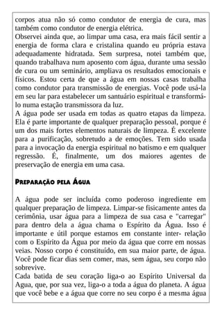 corpos atua não só como condutor de energia de cura, mas
também como condutor de energia elétrica.
Observei ainda que, ao limpar uma casa, era mais fácil sentir a
energia de forma clara e cristalina quando eu própria estava
adequadamente hidratada. Sem surpresa, notei também que,
quando trabalhava num aposento com água, durante uma sessão
de cura ou um seminário, ampliava os resultados emocionais e
físicos. Estou certa de que a água em nossas casas trabalha
como condutor para transmissão de energias. Você pode usá-la
em seu lar para estabelecer um santuário espiritual e transformá-
lo numa estação transmissora da luz.
A água pode ser usada em todas as quatro etapas da limpeza.
Ela é parte importante de qualquer preparação pessoal, porque é
um dos mais fortes elementos naturais de limpeza. É excelente
para a purificação, sobretudo a de emoções. Tem sido usada
para a invocação da energia espiritual no batismo e em qualquer
regressão. É, finalmente, um dos maiores agentes de
preservação de energia em uma casa.
PREPARAÇÃO PELA ÁGUA
A água pode ser incluída como poderoso ingrediente em
qualquer preparação de limpeza. Limpar-se fisicamente antes da
cerimônia, usar água para a limpeza de sua casa e "carregar"
para dentro dela a água chama o Espírito da Água. Isso é
importante e útil porque estamos em constante inter- relação
com o Espírito da Água por meio da água que corre em nossas
veias. Nosso corpo é constituído, em sua maior parte, de água.
Você pode ficar dias sem comer, mas, sem água, seu corpo não
sobrevive.
Cada batida de seu coração liga-o ao Espírito Universal da
Agua, que, por sua vez, liga-o a toda a água do planeta. A água
que você bebe e a água que corre no seu corpo é a mesma água
 