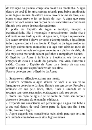 da evolução do planeta, congelada no alto da montanha. A água
dentro de você já foi uma cascata rolando para baixo em direção
a um lago e ao mar. Já esteve numa nuvem acima da terra, caiu
como chuva suave e foi ao fundo do mar. A água que corre
dentro de você correu nos corpos de seus ancestrais e continuará
fluindo pelo corpo de seus descendentes.
O poder do Espírito da Água é intuição, emoção e
espiritualidade. Ela é renovação e renascimento; ducha fria é
calmante numa tarde quente. A água cura, limpa e rejuvenesce.
Do suave orvalho à chuva de verão e à tempestade, a água limpa
tudo o que encontra à sua frente. O Espírito da Água reside em
um lago calmo numa montanha; é o lago num oásis no meio do
deserto onde animais selvagens encontram a dádiva da vida; ela
é o majestoso mar onde saltam golfinhos e mergulham baleias.
O Espírito da Água é infância e inocência; ele invoca as
emoções de cura e a saúde do passado; traz vida, alimento e
saúde. Chamar o Espírito da Água para dentro de sua casa
ajudará a explorar as profundezas de sua alma.
Para se conectar com o Espírito da Água:
1. Sente-se em silêncio e acalme sua mente.
2. Comece sentindo a água dentro de você e à sua volta.
Imagine-se consciente da água fluindo em seu corpo. Perceba a
umidade em sua pele, boca, olhos. Sinta a umidade do ar
tocando seu rosto, suas mãos, e abraçando todo seu corpo.
3. Tome um copo de água e se dê conta de como seu corpo a
absorve e de como ela o mantém e hidrata.
4. Expanda sua consciência até perceber que a água que bebe e
a que está dentro de você fazem parte da água que flui à sua
volta, em rios e lagos.
5. Agora expanda sua consciência mais ainda para que se sinta
em unidade com todos — os rios, lagos e mares.
 