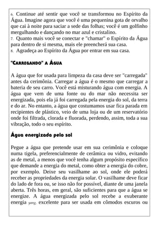 6. Continue até sentir que você se transformou no Espírito da
Água. Imagine agora que você é uma pequenina gota de orvalho
que cai à noite para saciar a sede das folhas; você é um golfinho
mergulhando e dançando no mar azul e cristalino.
7. Quanto mais você se conectar e "chamar" o Espírito da Água
para dentro de si mesma, mais ele preencherá sua casa.
8. Agradeça ao Espírito da Água por entrar em sua casa.
"CARREGANDO" A ÁGUA
A água que for usada para limpeza da casa deve ser "carregada"
antes da cerimônia. Carregar a água é o mesmo que carregar a
bateria de seu carro. Você está misturando água com energia. A
água que vem de uma fonte ou do mar não necessita ser
energizada, pois ela já foi carregada pela energia do sol, da terra
e do ar. No entanto, a água que costumamos usar fica parada em
recipientes de plástico, veio de uma loja ou de um reservatório
onde foi filtrada, clorada e fluorada, perdendo, assim, toda a sua
vibração, todo o seu espírito.
Água energizada pelo sol
Pegue a água que pretende usar em sua cerimônia e coloque
numa tigela, preferencialmente de cerâmica ou vidro, evitando
as de metal, a menos que você tenha algum propósito específico
que demande a energia do metal, como obter a energia do cobre,
por exemplo. Deixe seu vasilhame ao sol, onde ele poderá
receber as propriedades da energia solar. O vasilhame deve ficar
do lado de fora ou, se isso não for possível, diante de uma janela
aberta. Três horas, em geral, são suficientes para que a água se
energize. A água energizada pelo sol recebe a exuberante
energia yang, excelente para ser usada em cômodos escuros ou
 