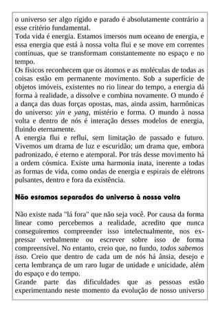o universo ser algo rígido e parado é absolutamente contrário a
esse critério fundamental.
Toda vida é energia. Estamos imersos num oceano de energia, e
essa energia que está à nossa volta flui e se move em correntes
contínuas, que se transformam constantemente no espaço e no
tempo.
Os físicos reconhecem que os átomos e as moléculas de todas as
coisas estão em permanente movimento. Sob a superfície de
objetos imóveis, existentes no rio linear do tempo, a energia dá
forma à realidade, a dissolve e combina novamente. O mundo é
a dança das duas forças opostas, mas, ainda assim, harmônicas
do universo: yin e yang, mistério e forma. O mundo à nossa
volta e dentro de nós é interação desses modelos de energia,
fluindo eternamente.
A energia flui e reflui, sem limitação de passado e futuro.
Vivemos um drama de luz e escuridão; um drama que, embora
padronizado, é eterno e atemporal. Por trás desse movimento há
a ordem cósmica. Existe uma harmonia inata, inerente a todas
as formas de vida, como ondas de energia e espirais de elétrons
pulsantes, dentro e fora da existência.
Não estamos separados do universo à nossa volta
Não existe nada "lá fora" que não seja você. Por causa da forma
linear como percebemos a realidade, acredito que nunca
conseguiremos compreender isso intelectualmente, nos ex-
pressar verbalmente ou escrever sobre isso de forma
compreensível. No entanto, creio que, no fundo, todos sabemos
isso. Creio que dentro de cada um de nós há ânsia, desejo e
certa lembrança de um raro lugar de unidade e unicidade, além
do espaço e do tempo.
Grande parte das dificuldades que as pessoas estão
experimentando neste momento da evolução de nosso universo
 