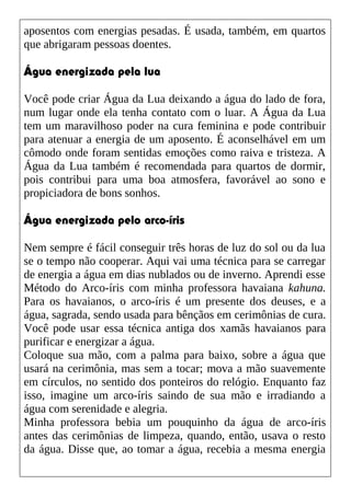 aposentos com energias pesadas. É usada, também, em quartos
que abrigaram pessoas doentes.
Água energizada pela lua
Você pode criar Água da Lua deixando a água do lado de fora,
num lugar onde ela tenha contato com o luar. A Água da Lua
tem um maravilhoso poder na cura feminina e pode contribuir
para atenuar a energia de um aposento. É aconselhável em um
cômodo onde foram sentidas emoções como raiva e tristeza. A
Água da Lua também é recomendada para quartos de dormir,
pois contribui para uma boa atmosfera, favorável ao sono e
propiciadora de bons sonhos.
Água energizada pelo arco-íris
Nem sempre é fácil conseguir três horas de luz do sol ou da lua
se o tempo não cooperar. Aqui vai uma técnica para se carregar
de energia a água em dias nublados ou de inverno. Aprendi esse
Método do Arco-íris com minha professora havaiana kahuna.
Para os havaianos, o arco-íris é um presente dos deuses, e a
água, sagrada, sendo usada para bênçãos em cerimônias de cura.
Você pode usar essa técnica antiga dos xamãs havaianos para
purificar e energizar a água.
Coloque sua mão, com a palma para baixo, sobre a água que
usará na cerimônia, mas sem a tocar; mova a mão suavemente
em círculos, no sentido dos ponteiros do relógio. Enquanto faz
isso, imagine um arco-íris saindo de sua mão e irradiando a
água com serenidade e alegria.
Minha professora bebia um pouquinho da água de arco-íris
antes das cerimônias de limpeza, quando, então, usava o resto
da água. Disse que, ao tomar a água, recebia a mesma energia
 