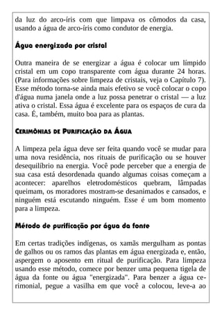 da luz do arco-íris com que limpava os cômodos da casa,
usando a água de arco-íris como condutor de energia.
Água energizada por cristal
Outra maneira de se energizar a água é colocar um límpido
cristal em um copo transparente com água durante 24 horas.
(Para informações sobre limpeza de cristais, veja o Capítulo 7).
Esse método torna-se ainda mais efetivo se você colocar o copo
d'água numa janela onde a luz possa penetrar o cristal — a luz
ativa o cristal. Essa água é excelente para os espaços de cura da
casa. É, também, muito boa para as plantas.
CERIMÔNIAS DE PURIFICAÇÃO DA ÁGUA
A limpeza pela água deve ser feita quando você se mudar para
uma nova residência, nos rituais de purificação ou se houver
desequilíbrio na energia. Você pode perceber que a energia de
sua casa está desordenada quando algumas coisas começam a
acontecer: aparelhos eletrodomésticos quebram, lâmpadas
queimam, os moradores mostram-se desanimados e cansados, e
ninguém está escutando ninguém. Esse é um bom momento
para a limpeza.
Método de purificação por água da fonte
Em certas tradições indígenas, os xamãs mergulham as pontas
de galhos ou os ramos das plantas em água energizada e, então,
aspergem o aposento em ritual de purificação. Para limpeza
usando esse método, comece por benzer uma pequena tigela de
água da fonte ou água "energizada". Para benzer a água ce-
rimonial, pegue a vasilha em que você a colocou, leve-a ao
 
