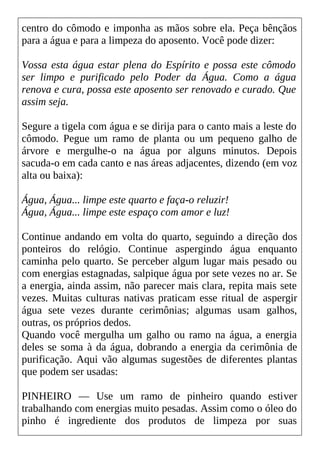 centro do cômodo e imponha as mãos sobre ela. Peça bênçãos
para a água e para a limpeza do aposento. Você pode dizer:
Vossa esta água estar plena do Espírito e possa este cômodo
ser limpo e purificado pelo Poder da Água. Como a água
renova e cura, possa este aposento ser renovado e curado. Que
assim seja.
Segure a tigela com água e se dirija para o canto mais a leste do
cômodo. Pegue um ramo de planta ou um pequeno galho de
árvore e mergulhe-o na água por alguns minutos. Depois
sacuda-o em cada canto e nas áreas adjacentes, dizendo (em voz
alta ou baixa):
Água, Água... limpe este quarto e faça-o reluzir!
Água, Água... limpe este espaço com amor e luz!
Continue andando em volta do quarto, seguindo a direção dos
ponteiros do relógio. Continue aspergindo água enquanto
caminha pelo quarto. Se perceber algum lugar mais pesado ou
com energias estagnadas, salpique água por sete vezes no ar. Se
a energia, ainda assim, não parecer mais clara, repita mais sete
vezes. Muitas culturas nativas praticam esse ritual de aspergir
água sete vezes durante cerimônias; algumas usam galhos,
outras, os próprios dedos.
Quando você mergulha um galho ou ramo na água, a energia
deles se soma à da água, dobrando a energia da cerimônia de
purificação. Aqui vão algumas sugestões de diferentes plantas
que podem ser usadas:
PINHEIRO — Use um ramo de pinheiro quando estiver
trabalhando com energias muito pesadas. Assim como o óleo do
pinho é ingrediente dos produtos de limpeza por suas
 