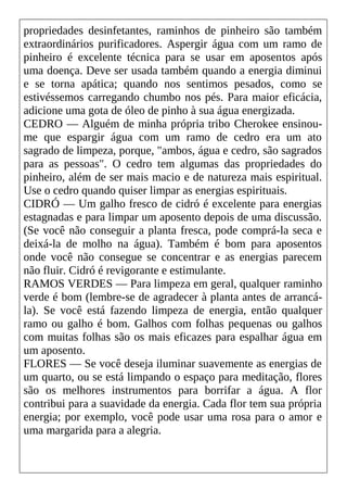 propriedades desinfetantes, raminhos de pinheiro são também
extraordinários purificadores. Aspergir água com um ramo de
pinheiro é excelente técnica para se usar em aposentos após
uma doença. Deve ser usada também quando a energia diminui
e se torna apática; quando nos sentimos pesados, como se
estivéssemos carregando chumbo nos pés. Para maior eficácia,
adicione uma gota de óleo de pinho à sua água energizada.
CEDRO — Alguém de minha própria tribo Cherokee ensinou-
me que espargir água com um ramo de cedro era um ato
sagrado de limpeza, porque, "ambos, água e cedro, são sagrados
para as pessoas". O cedro tem algumas das propriedades do
pinheiro, além de ser mais macio e de natureza mais espiritual.
Use o cedro quando quiser limpar as energias espirituais.
CIDRÓ — Um galho fresco de cidró é excelente para energias
estagnadas e para limpar um aposento depois de uma discussão.
(Se você não conseguir a planta fresca, pode comprá-la seca e
deixá-la de molho na água). Também é bom para aposentos
onde você não consegue se concentrar e as energias parecem
não fluir. Cidró é revigorante e estimulante.
RAMOS VERDES — Para limpeza em geral, qualquer raminho
verde é bom (lembre-se de agradecer à planta antes de arrancá-
la). Se você está fazendo limpeza de energia, então qualquer
ramo ou galho é bom. Galhos com folhas pequenas ou galhos
com muitas folhas são os mais eficazes para espalhar água em
um aposento.
FLORES — Se você deseja iluminar suavemente as energias de
um quarto, ou se está limpando o espaço para meditação, flores
são os melhores instrumentos para borrifar a água. A flor
contribui para a suavidade da energia. Cada flor tem sua própria
energia; por exemplo, você pode usar uma rosa para o amor e
uma margarida para a alegria.
 