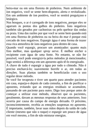 beira-mar ou em uma floresta de pinheiros. Num ambiente de
íon negativo, você se sente bem-disposto, alerta e revitalizado.
Em um ambiente de íon positivo, você se sentirá preguiçoso e
letárgico.
Nos bosques, o ar é carregado de íons negativos, porque eles se
agarram às pontas dos galhos do pinheiro. Íons negativos
também são gerados por cachoeiras ou pelo quebrar das ondas
na praia. Uma das razões por que você se sente bem quando está
em uma floresta de pinheiros ou na beira do mar é porque está
cercado de íons negativos. Espargir água é uma forma de trazer
essa rica atmosfera de íons negativos para dentro de casa.
Quando você espargir, procure um atomizador: quanto mais
fino melhor, mas qualquer spray serve. É melhor encher o
recipiente com água de uma fonte. No entanto, se não for
possível, você pode energizá-la pelos métodos já mencionados;
logo sentirá a diferença em um aposento após tê-lo energizado.
A chave de tudo é espargir a água por todo o cômodo. Não é
preciso encharcá-lo; suavemente borrife o ar, em todas as
direções. Suas plantas também se beneficiarão com o uso
regular desse método.
Se você for terapeuta e tiver um quarto para atender pacientes
em casa, esparja-o depois de cada consulta, a fim de purificar o
aposento, evitando que as energias residuais se acumulem,
passando de um paciente para outro. Digo isso porque antes de
começar a utilizar esse método, observei que os pacientes,
geralmente, davam as mesmas respostas de seus anteriores. Isso
ocorria por causa do campo de energia deixado. O próximo,
inconscientemente, recebia as emoções suspensas no aposento.
É importante, também, lavar suas mãos depois da saída de cada
cliente (mesmo que não o toque) e espargir um pouco de água
em você mesmo, a fim de não misturar energias.
 