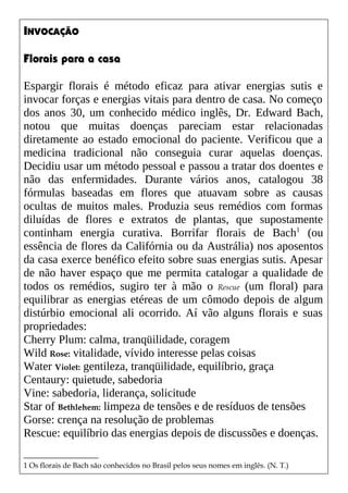 INVOCAÇÃO
Florais para a casa
Espargir florais é método eficaz para ativar energias sutis e
invocar forças e energias vitais para dentro de casa. No começo
dos anos 30, um conhecido médico inglês, Dr. Edward Bach,
notou que muitas doenças pareciam estar relacionadas
diretamente ao estado emocional do paciente. Verificou que a
medicina tradicional não conseguia curar aquelas doenças.
Decidiu usar um método pessoal e passou a tratar dos doentes e
não das enfermidades. Durante vários anos, catalogou 38
fórmulas baseadas em flores que atuavam sobre as causas
ocultas de muitos males. Produzia seus remédios com formas
diluídas de flores e extratos de plantas, que supostamente
continham energia curativa. Borrifar florais de Bach1
(ou
essência de flores da Califórnia ou da Austrália) nos aposentos
da casa exerce benéfico efeito sobre suas energias sutis. Apesar
de não haver espaço que me permita catalogar a qualidade de
todos os remédios, sugiro ter à mão o Rescue (um floral) para
equilibrar as energias etéreas de um cômodo depois de algum
distúrbio emocional ali ocorrido. Aí vão alguns florais e suas
propriedades:
Cherry Plum: calma, tranqüilidade, coragem
Wild Rose: vitalidade, vívido interesse pelas coisas
Water Violet: gentileza, tranqüilidade, equilíbrio, graça
Centaury: quietude, sabedoria
Vine: sabedoria, liderança, solicitude
Star of Bethlehem: limpeza de tensões e de resíduos de tensões
Gorse: crença na resolução de problemas
Rescue: equilíbrio das energias depois de discussões e doenças.
1 Os florais de Bach são conhecidos no Brasil pelos seus nomes em inglês. (N. T.)
 