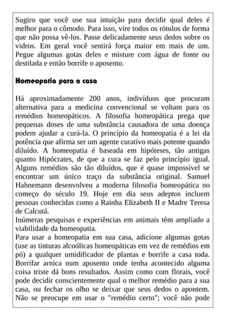 Sugiro que você use sua intuição para decidir qual deles é
melhor para o cômodo. Para isso, vire todos os rótulos de forma
que não possa vê-los. Passe delicadamente seus dedos sobre os
vidros. Em geral você sentirá força maior em mais de um.
Pegue algumas gotas deles e misture com água de fonte ou
destilada e então borrife o aposento.
Homeopatia para a casa
Há aproximadamente 200 anos, indivíduos que procuram
alternativa para a medicina convencional se voltam para os
remédios homeopáticos. A filosofia homeopática prega que
pequenas doses de uma substância causadora de uma doença
podem ajudar a curá-la. O princípio da homeopatia é a lei da
potência que afirma ser um agente curativo mais potente quando
diluído. A homeopatia é baseada em hipóteses, tão antigas
quanto Hipócrates, de que a cura se faz pelo princípio igual.
Alguns remédios são tão diluídos, que é quase impossível se
encontrar um único traço da substância original. Samuel
Hahnemann desenvolveu a moderna filosofia homeopática no
começo do século 19. Hoje em dia seus adeptos incluem
pessoas conhecidas como a Rainha Elizabeth II e Madre Teresa
de Calcutá.
Inúmeras pesquisas e experiências em animais têm ampliado a
viabilidade da homeopatia.
Para usar a homeopatia em sua casa, adicione algumas gotas
(use as tinturas alcoólicas homeopáticas em vez de remédios em
pó) a qualquer umidificador de plantas e borrife a casa toda.
Borrifar arnica num aposento onde tenha acontecido alguma
coisa triste dá bons resultados. Assim como com florais, você
pode decidir conscientemente qual o melhor remédio para a sua
casa, ou fechar os olho se deixar que seus dedos o apontem.
Não se preocupe em usar o "remédio certo"; você não pode
 