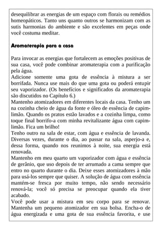 desequilibrar as energias de um espaço com florais ou remédios
homeopáticos. Tanto uns quanto outros se harmonizam com as
sutis harmonias do ambiente e são excelentes em peças onde
você costuma meditar.
Aromaterapia para a casa
Para invocar as energias que fortalecem as emoções positivas de
sua casa, você pode combinar aromaterapia com a purificação
pela água.
Adicione somente uma gota de essência à mistura a ser
borrifada. Nunca use mais do que uma gota ou poderá entupir
seu vaporizador. (Os benefícios e significados da aromaterapia
são discutidos no Capítulo 6.)
Mantenho atomizadores em diferentes locais da casa. Tenho um
na cozinha cheio de água da fonte e óleo de essência de capim-
limão. Quando os pratos estão lavados e a cozinha limpa, como
toque final borrifo-a com minha revitalizante água com capim-
limão. Fica um brilho!
Tenho outro na sala de estar, com água e essência de lavanda.
Diversas vezes, durante o dia, ao passar na sala, asperjo-a e,
dessa forma, quando nos reunimos à noite, sua energia está
renovada.
Mantenho em meu quarto um vaporizador com água e essência
de gerânio, que uso depois de ter arrumado a cama sempre que
entro no quarto durante o dia. Deixe esses atomizadores à mão
para usá-los sempre que quiser. A solução de água com essência
mantém-se fresca por muito tempo, não sendo necessário
renová-la; você só precisa se preocupar quando ela tiver
acabado.
Você pode usar a mistura em seu corpo para se renovar.
Mantenha um pequeno atomizador em sua bolsa. Encha-o de
água energizada e uma gota de sua essência favorita, e use
 