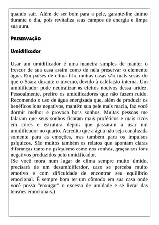 quando sair. Além de ser bom para a pele, garante-lhe ânimo
durante o dia, pois revitaliza seus campos de energia e limpa
sua aura.
PRESERVAÇÃO
Umidificador
Usar um umidificador é uma maneira simples de manter o
frescor de sua casa assim como de nela preservar o elemento
água. Em países de clima frio, muitas casas são mais secas do
que o Saara durante o inverno, devido à calefação interna. Um
umidificador pode neutralizar os efeitos nocivos dessa aridez.
Pessoalmente, prefiro os umidificadores que não fazem ruído.
Recomendo o uso de água energizada que, além de produzir os
benéficos íons negativos, mantém sua pele mais macia, faz você
dormir melhor e provoca bons sonhos. Muitas pessoas me
falaram que seus sonhos ficaram mais proféticos e mais ricos
em cores e estrutura depois que passaram a usar um
umidificador no quarto. Acredito que a água não seja canalizada
somente para as emoções, mas também para os impulsos
psíquicos. São muitos também os relatos que apontam claras
diferenças tanto no psiquismo como nos sonhos, graças aos íons
negativos produzidos pelo umidificador.
(Se você mora num lugar de clima sempre muito úmido,
precisará de um desumidificador, caso se perceba muito
emotivo e com dificuldade de encontrar seu equilíbrio
emocional. É sempre bom ter um cômodo em sua casa onde
você possa "enxugar" o excesso de umidade e se livrar das
tensões emocionais.)
 