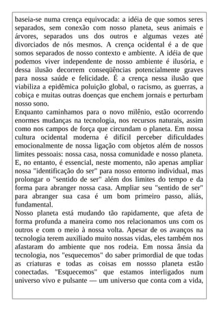 baseia-se numa crença equivocada: a idéia de que somos seres
separados, sem conexão com nosso planeta, seus animais e
árvores, separados uns dos outros e algumas vezes até
divorciados de nós mesmos. A crença ocidental é a de que
somos separados de nosso contexto e ambiente. A idéia de que
podemos viver independente de nosso ambiente é ilusória, e
dessa ilusão decorrem conseqüências potencialmente graves
para nossa saúde e felicidade. É a crença nessa ilusão que
viabiliza a epidêmica poluição global, o racismo, as guerras, a
cobiça e muitas outras doenças que enchem jornais e perturbam
nosso sono.
Enquanto caminhamos para o novo milênio, estão ocorrendo
enormes mudanças na tecnologia, nos recursos naturais, assim
como nos campos de força que circundam o planeta. Em nossa
cultura ocidental moderna é difícil perceber dificuldades
emocionalmente de nossa ligação com objetos além de nossos
limites pessoais: nossa casa, nossa comunidade e nosso planeta.
E, no entanto, é essencial, neste momento, não apenas ampliar
nossa "identificação do ser" para nosso entorno individual, mas
prolongar o "sentido de ser" além dos limites do tempo e da
forma para abranger nossa casa. Ampliar seu "sentido de ser"
para abranger sua casa é um bom primeiro passo, aliás,
fundamental.
Nosso planeta está mudando tão rapidamente, que afeta de
forma profunda a maneira como nos relacionamos uns com os
outros e com o meio à nossa volta. Apesar de os avanços na
tecnologia terem auxiliado muito nossas vidas, eles também nos
afastaram do ambiente que nos rodeia. Em nossa ânsia da
tecnologia, nos "esquecemos" do saber primordial de que todas
as criaturas e todas as coisas em nossso planeta estão
conectadas. "Esquecemos" que estamos interligados num
universo vivo e pulsante — um universo que conta com a vida,
 