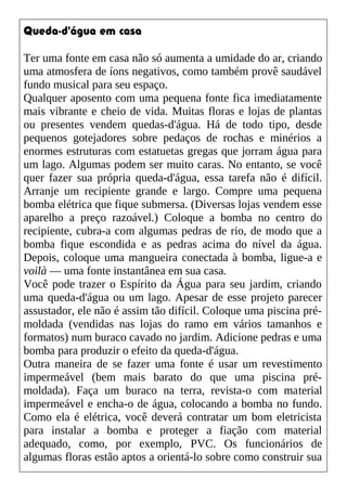 Queda-d'água em casa
Ter uma fonte em casa não só aumenta a umidade do ar, criando
uma atmosfera de íons negativos, como também provê saudável
fundo musical para seu espaço.
Qualquer aposento com uma pequena fonte fica imediatamente
mais vibrante e cheio de vida. Muitas floras e lojas de plantas
ou presentes vendem quedas-d'água. Há de todo tipo, desde
pequenos gotejadores sobre pedaços de rochas e minérios a
enormes estruturas com estatuetas gregas que jorram água para
um lago. Algumas podem ser muito caras. No entanto, se você
quer fazer sua própria queda-d'água, essa tarefa não é difícil.
Arranje um recipiente grande e largo. Compre uma pequena
bomba elétrica que fique submersa. (Diversas lojas vendem esse
aparelho a preço razoável.) Coloque a bomba no centro do
recipiente, cubra-a com algumas pedras de rio, de modo que a
bomba fique escondida e as pedras acima do nível da água.
Depois, coloque uma mangueira conectada à bomba, ligue-a e
voilà — uma fonte instantânea em sua casa.
Você pode trazer o Espírito da Água para seu jardim, criando
uma queda-d'água ou um lago. Apesar de esse projeto parecer
assustador, ele não é assim tão difícil. Coloque uma piscina pré-
moldada (vendidas nas lojas do ramo em vários tamanhos e
formatos) num buraco cavado no jardim. Adicione pedras e uma
bomba para produzir o efeito da queda-d'água.
Outra maneira de se fazer uma fonte é usar um revestimento
impermeável (bem mais barato do que uma piscina pré-
moldada). Faça um buraco na terra, revista-o com material
impermeável e encha-o de água, colocando a bomba no fundo.
Como ela é elétrica, você deverá contratar um bom eletricista
para instalar a bomba e proteger a fiação com material
adequado, como, por exemplo, PVC. Os funcionários de
algumas floras estão aptos a orientá-lo sobre como construir sua
 