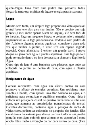 queda-d'água. Uma fonte num jardim atrai pássaros, fadas,
forças da natureza, espíritos da água e energia para a sua casa.
Lagos
Mesmo sem fonte, um simples lago proporciona vista agradável
e atrai boas energias para seu jardim. Não é preciso que seja
grande (o meu mede apenas 50cm de largura), e é bem fácil de
se instalar. Faça um pequeno buraco e coloque nele o material
impermeável ou o lago pré-fabricado. Rodeie-o com pedras de
rio. Adicione algumas plantas aquáticas, complete a água toda
vez que molhar o jardim, e você terá um espaço sagrado
especial. Outra alternativa é encher um grande barril à prova
d'água ou jarro com água e plantas aquáticas. Esse lago portátil
pode ser usado dentro ou fora de casa para chamar o Espírito da
Água.
Outro tipo de lago é uma banheira para pássaros, que pode ser
colocada no jardim ou dentro de casa, com água e plantas
aquáticas.
Recipientes de água
Colocar recipientes com água em vários pontos da casa
promove o aflorar de energias curativas. Um recipiente raso,
simples e bonito, com apenas uma flor boiando na água, é o
suficiente para centralizar e equilibrar energias. Outra idéia é
colocar um pedaço de cristal de quartzo numa bela vasilha com
água, que aumenta as propriedades transmissoras do cristal.
Garrafas decorativas, contendo água e pedaços de rocha de
várias cores, podem ser colocadas no parapeito das janelas. Elas
canalizam a luz externa para dentro da casa. Colocar nas janelas
garrafas com água colorida (por alimentos ou aquarela) é outra
opção. Elas trarão a vibração da cor para dentro de casa. (Para
 