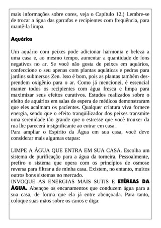 mais informações sobre cores, veja o Capítulo 12.) Lembre-se
de trocar a água das garrafas e recipientes com freqüência, para
mantê-la limpa.
Aquários
Um aquário com peixes pode adicionar harmonia e beleza a
uma casa e, ao mesmo tempo, aumentar a quantidade de íons
negativos no ar. Se você não gosta de peixes em aquários,
confeccione o seu apenas com plantas aquáticas e pedras para
jardins submersos Zen. Isso é bom, pois as plantas também des-
prendem oxigênio para o ar. Como já mencionei, é essencial
manter todos os recipientes com água fresca e limpa para
maximizar seus efeitos curativos. Estudos realizados sobre o
efeito de aquários em salas de espera de médicos demonstraram
que eles acalmam os pacientes. Qualquer criatura viva fornece
energia, sendo que o efeito tranqüilizador dos peixes transmite
uma serenidade tão grande que o estresse que você trouxer da
rua lhe parecerá insignificante ao entrar em casa.
Para ampliar o Espírito da Água em sua casa, você deve
considerar mais algumas etapas:
LIMPE A ÁGUA QUE ENTRA EM SUA CASA. Escolha um
sistema de purificação para a água da torneira. Pessoalmente,
prefiro o sistema que opera com os princípios de osmose
reversa para filtrar a de minha casa. Existem, no entanto, muitos
outros bons sistemas no mercado.
INVOQUE AS ENERGIAS MAIS SUTIS E ETÉREAS DA
ÁGUA. Abençoe os encanamentos que conduzem água para a
sua casa, de forma que ela já entre abençoada. Para tanto,
coloque suas mãos sobre os canos e diga:
 
