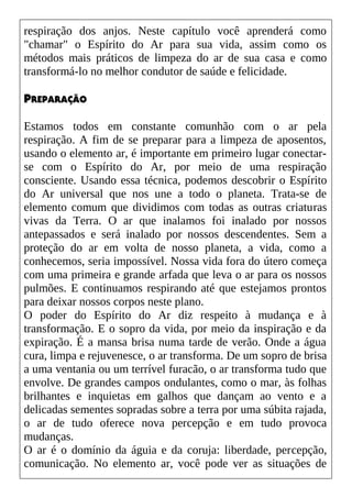 respiração dos anjos. Neste capítulo você aprenderá como
"chamar" o Espírito do Ar para sua vida, assim como os
métodos mais práticos de limpeza do ar de sua casa e como
transformá-lo no melhor condutor de saúde e felicidade.
PREPARAÇÃO
Estamos todos em constante comunhão com o ar pela
respiração. A fim de se preparar para a limpeza de aposentos,
usando o elemento ar, é importante em primeiro lugar conectar-
se com o Espírito do Ar, por meio de uma respiração
consciente. Usando essa técnica, podemos descobrir o Espírito
do Ar universal que nos une a todo o planeta. Trata-se de
elemento comum que dividimos com todas as outras criaturas
vivas da Terra. O ar que inalamos foi inalado por nossos
antepassados e será inalado por nossos descendentes. Sem a
proteção do ar em volta de nosso planeta, a vida, como a
conhecemos, seria impossível. Nossa vida fora do útero começa
com uma primeira e grande arfada que leva o ar para os nossos
pulmões. E continuamos respirando até que estejamos prontos
para deixar nossos corpos neste plano.
O poder do Espírito do Ar diz respeito à mudança e à
transformação. E o sopro da vida, por meio da inspiração e da
expiração. É a mansa brisa numa tarde de verão. Onde a água
cura, limpa e rejuvenesce, o ar transforma. De um sopro de brisa
a uma ventania ou um terrível furacão, o ar transforma tudo que
envolve. De grandes campos ondulantes, como o mar, às folhas
brilhantes e inquietas em galhos que dançam ao vento e a
delicadas sementes sopradas sobre a terra por uma súbita rajada,
o ar de tudo oferece nova percepção e em tudo provoca
mudanças.
O ar é o domínio da águia e da coruja: liberdade, percepção,
comunicação. No elemento ar, você pode ver as situações de
 