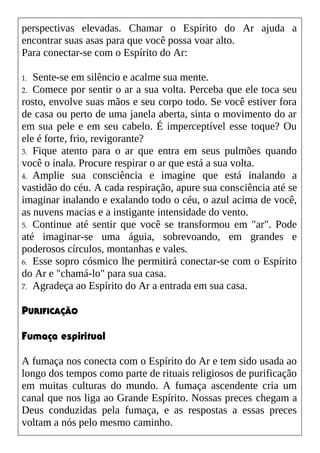 perspectivas elevadas. Chamar o Espírito do Ar ajuda a
encontrar suas asas para que você possa voar alto.
Para conectar-se com o Espírito do Ar:
1. Sente-se em silêncio e acalme sua mente.
2. Comece por sentir o ar a sua volta. Perceba que ele toca seu
rosto, envolve suas mãos e seu corpo todo. Se você estiver fora
de casa ou perto de uma janela aberta, sinta o movimento do ar
em sua pele e em seu cabelo. É imperceptível esse toque? Ou
ele é forte, frio, revigorante?
3. Fique atento para o ar que entra em seus pulmões quando
você o inala. Procure respirar o ar que está a sua volta.
4. Amplie sua consciência e imagine que está inalando a
vastidão do céu. A cada respiração, apure sua consciência até se
imaginar inalando e exalando todo o céu, o azul acima de você,
as nuvens macias e a instigante intensidade do vento.
5. Continue até sentir que você se transformou em "ar". Pode
até imaginar-se uma águia, sobrevoando, em grandes e
poderosos círculos, montanhas e vales.
6. Esse sopro cósmico lhe permitirá conectar-se com o Espírito
do Ar e "chamá-lo" para sua casa.
7. Agradeça ao Espírito do Ar a entrada em sua casa.
PURIFICAÇÃO
Fumaça espiritual
A fumaça nos conecta com o Espírito do Ar e tem sido usada ao
longo dos tempos como parte de rituais religiosos de purificação
em muitas culturas do mundo. A fumaça ascendente cria um
canal que nos liga ao Grande Espírito. Nossas preces chegam a
Deus conduzidas pela fumaça, e as respostas a essas preces
voltam a nós pelo mesmo caminho.
 