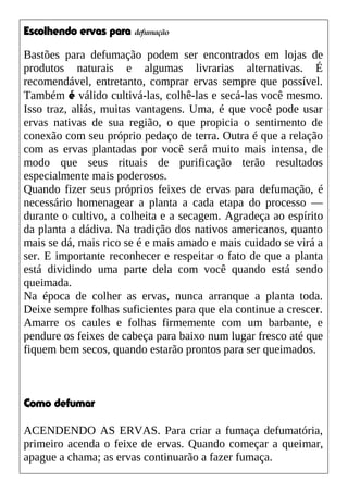 Escolhendo ervas para defumação
Bastões para defumação podem ser encontrados em lojas de
produtos naturais e algumas livrarias alternativas. É
recomendável, entretanto, comprar ervas sempre que possível.
Também é válido cultivá-las, colhê-las e secá-las você mesmo.
Isso traz, aliás, muitas vantagens. Uma, é que você pode usar
ervas nativas de sua região, o que propicia o sentimento de
conexão com seu próprio pedaço de terra. Outra é que a relação
com as ervas plantadas por você será muito mais intensa, de
modo que seus rituais de purificação terão resultados
especialmente mais poderosos.
Quando fizer seus próprios feixes de ervas para defumação, é
necessário homenagear a planta a cada etapa do processo —
durante o cultivo, a colheita e a secagem. Agradeça ao espírito
da planta a dádiva. Na tradição dos nativos americanos, quanto
mais se dá, mais rico se é e mais amado e mais cuidado se virá a
ser. E importante reconhecer e respeitar o fato de que a planta
está dividindo uma parte dela com você quando está sendo
queimada.
Na época de colher as ervas, nunca arranque a planta toda.
Deixe sempre folhas suficientes para que ela continue a crescer.
Amarre os caules e folhas firmemente com um barbante, e
pendure os feixes de cabeça para baixo num lugar fresco até que
fiquem bem secos, quando estarão prontos para ser queimados.
Como defumar
ACENDENDO AS ERVAS. Para criar a fumaça defumatória,
primeiro acenda o feixe de ervas. Quando começar a queimar,
apague a chama; as ervas continuarão a fazer fumaça.
 