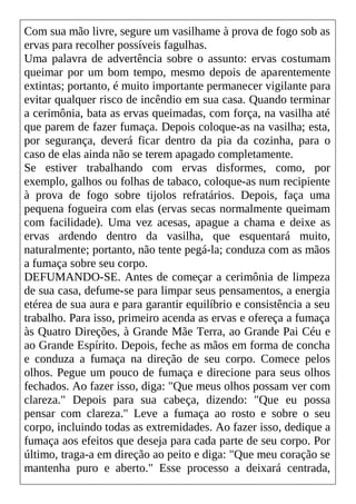 Com sua mão livre, segure um vasilhame à prova de fogo sob as
ervas para recolher possíveis fagulhas.
Uma palavra de advertência sobre o assunto: ervas costumam
queimar por um bom tempo, mesmo depois de aparentemente
extintas; portanto, é muito importante permanecer vigilante para
evitar qualquer risco de incêndio em sua casa. Quando terminar
a cerimônia, bata as ervas queimadas, com força, na vasilha até
que parem de fazer fumaça. Depois coloque-as na vasilha; esta,
por segurança, deverá ficar dentro da pia da cozinha, para o
caso de elas ainda não se terem apagado completamente.
Se estiver trabalhando com ervas disformes, como, por
exemplo, galhos ou folhas de tabaco, coloque-as num recipiente
à prova de fogo sobre tijolos refratários. Depois, faça uma
pequena fogueira com elas (ervas secas normalmente queimam
com facilidade). Uma vez acesas, apague a chama e deixe as
ervas ardendo dentro da vasilha, que esquentará muito,
naturalmente; portanto, não tente pegá-la; conduza com as mãos
a fumaça sobre seu corpo.
DEFUMANDO-SE. Antes de começar a cerimônia de limpeza
de sua casa, defume-se para limpar seus pensamentos, a energia
etérea de sua aura e para garantir equilíbrio e consistência a seu
trabalho. Para isso, primeiro acenda as ervas e ofereça a fumaça
às Quatro Direções, à Grande Mãe Terra, ao Grande Pai Céu e
ao Grande Espírito. Depois, feche as mãos em forma de concha
e conduza a fumaça na direção de seu corpo. Comece pelos
olhos. Pegue um pouco de fumaça e direcione para seus olhos
fechados. Ao fazer isso, diga: "Que meus olhos possam ver com
clareza." Depois para sua cabeça, dizendo: "Que eu possa
pensar com clareza." Leve a fumaça ao rosto e sobre o seu
corpo, incluindo todas as extremidades. Ao fazer isso, dedique a
fumaça aos efeitos que deseja para cada parte de seu corpo. Por
último, traga-a em direção ao peito e diga: "Que meu coração se
mantenha puro e aberto." Esse processo a deixará centrada,
 
