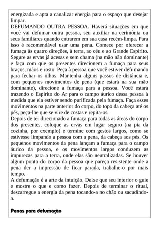 energizada e apta a canalizar energia para o espaço que desejar
limpar.
DEFUMANDO OUTRA PESSOA. Haverá situações em que
você vai defumar outra pessoa, seu auxiliar na cerimônia ou
seus familiares quando entrarem em sua casa recém-limpa. Para
isso é recomendável usar uma pena. Comece por oferecer a
fumaça às quatro direções, à terra, ao céu e ao Grande Espírito.
Segure as ervas já acesas e sem chama (na mão não dominante)
e faça com que os presentes direcionem a fumaça para seus
braços, mãos e rosto. Peça à pessoa que você estiver defumando
para fechar os olhos. Mantenha alguns passos de distância e,
com pequenos movimentos de pena (que estará na sua mão
dominante), direcione a fumaça para a pessoa. Você estará
trazendo o Espírito do Ar para o campo áurico dessa pessoa à
medida que ela estiver sendo purificada pela fumaça. Faça esses
movimentos na parte anterior do corpo, do topo da cabeça até os
pés, peça-lhe que se vire de costas e repita-os.
Depois de ter direcionado a fumaça para todas as áreas do corpo
dos presentes, coloque as ervas em lugar seguro (na pia da
cozinha, por exemplo) e termine com gestos largos, como se
estivesse limpando a pessoa com a pena, da cabeça aos pés. Os
pequenos movimentos da pena lançam a fumaça para o campo
áurico da pessoa, e os movimentos largos conduzem as
impurezas para a terra, onde elas são neutralizadas. Se houver
algum ponto do corpo da pessoa que pareça resistente onde a
pena der a impressão de ficar parada, trabalhe-o por mais
tempo.
A defumação é a arte da intuição. Deixe que seu interior o guie
e mostre o que e como fazer. Depois de terminar o ritual,
descarregue a energia da pena tocando-a no chão ou sacudindo-
a.
Penas para defumação
 