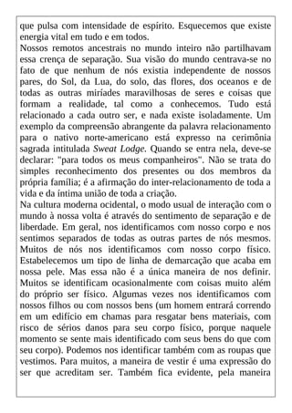 que pulsa com intensidade de espírito. Esquecemos que existe
energia vital em tudo e em todos.
Nossos remotos ancestrais no mundo inteiro não partilhavam
essa crença de separação. Sua visão do mundo centrava-se no
fato de que nenhum de nós existia independente de nossos
pares, do Sol, da Lua, do solo, das flores, dos oceanos e de
todas as outras miríades maravilhosas de seres e coisas que
formam a realidade, tal como a conhecemos. Tudo está
relacionado a cada outro ser, e nada existe isoladamente. Um
exemplo da compreensão abrangente da palavra relacionamento
para o nativo norte-americano está expresso na cerimônia
sagrada intitulada Sweat Lodge. Quando se entra nela, deve-se
declarar: "para todos os meus companheiros". Não se trata do
simples reconhecimento dos presentes ou dos membros da
própria família; é a afirmação do inter-relacionamento de toda a
vida e da íntima união de toda a criação.
Na cultura moderna ocidental, o modo usual de interação com o
mundo à nossa volta é através do sentimento de separação e de
liberdade. Em geral, nos identificamos com nosso corpo e nos
sentimos separados de todas as outras partes de nós mesmos.
Muitos de nós nos identificamos com nosso corpo físico.
Estabelecemos um tipo de linha de demarcação que acaba em
nossa pele. Mas essa não é a única maneira de nos definir.
Muitos se identificam ocasionalmente com coisas muito além
do próprio ser físico. Algumas vezes nos identificamos com
nossos filhos ou com nossos bens (um homem entrará correndo
em um edifício em chamas para resgatar bens materiais, com
risco de sérios danos para seu corpo físico, porque naquele
momento se sente mais identificado com seus bens do que com
seu corpo). Podemos nos identificar também com as roupas que
vestimos. Para muitos, a maneira de vestir é uma expressão do
ser que acreditam ser. Também fica evidente, pela maneira
 