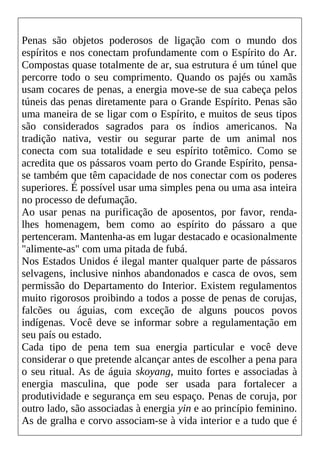 Penas são objetos poderosos de ligação com o mundo dos
espíritos e nos conectam profundamente com o Espírito do Ar.
Compostas quase totalmente de ar, sua estrutura é um túnel que
percorre todo o seu comprimento. Quando os pajés ou xamãs
usam cocares de penas, a energia move-se de sua cabeça pelos
túneis das penas diretamente para o Grande Espírito. Penas são
uma maneira de se ligar com o Espírito, e muitos de seus tipos
são considerados sagrados para os índios americanos. Na
tradição nativa, vestir ou segurar parte de um animal nos
conecta com sua totalidade e seu espírito totêmico. Como se
acredita que os pássaros voam perto do Grande Espírito, pensa-
se também que têm capacidade de nos conectar com os poderes
superiores. É possível usar uma simples pena ou uma asa inteira
no processo de defumação.
Ao usar penas na purificação de aposentos, por favor, renda-
lhes homenagem, bem como ao espírito do pássaro a que
pertenceram. Mantenha-as em lugar destacado e ocasionalmente
"alimente-as" com uma pitada de fubá.
Nos Estados Unidos é ilegal manter qualquer parte de pássaros
selvagens, inclusive ninhos abandonados e casca de ovos, sem
permissão do Departamento do Interior. Existem regulamentos
muito rigorosos proibindo a todos a posse de penas de corujas,
falcões ou águias, com exceção de alguns poucos povos
indígenas. Você deve se informar sobre a regulamentação em
seu país ou estado.
Cada tipo de pena tem sua energia particular e você deve
considerar o que pretende alcançar antes de escolher a pena para
o seu ritual. As de águia skoyang, muito fortes e associadas à
energia masculina, que pode ser usada para fortalecer a
produtividade e segurança em seu espaço. Penas de coruja, por
outro lado, são associadas à energia yin e ao princípio feminino.
As de gralha e corvo associam-se à vida interior e a tudo que é
 