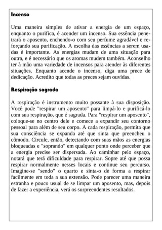 Incenso
Uma maneira simples de ativar a energia de um espaço,
enquanto o purifica, é acender um incenso. Sua essência pene-
trará o aposento, enchendo-o com seu perfume agradável e re-
forçando sua purificação. A escolha das essências a serem usa-
das é importante. As energias mudam de uma situação para
outra, e é necessário que os aromas mudem também. Aconselho
ter à mão uma variedade de incensos para atender às diferentes
situações. Enquanto acende o incenso, diga uma prece de
dedicação. Acredito que todas as preces sejam ouvidas.
Respiração sagrada
A respiração é instrumento muito possante à sua disposição.
Você pode "respirar um aposento" para limpá-lo e purificá-lo
com sua respiração, que é sagrada. Para "respirar um aposento",
coloque-se no centro dele e comece a expandir seu contorno
pessoal para além de seu corpo. A cada respiração, permita que
sua consciência se expanda até que sinta que preencheu o
cômodo. Circule, então, detectando com suas mãos as energias
bloqueadas e "soprando" em qualquer ponto onde perceber que
a energia precise ser dispersada. Ao caminhar pelo espaço,
notará que terá dificuldade para respirar. Sopre até que possa
respirar normalmente nesses locais e continue seu percurso.
Imagine-se "sendo" o quarto e sinta-o de forma a respirar
facilmente em toda a sua extensão. Pode parecer uma maneira
estranha e pouco usual de se limpar um aposento, mas, depois
de fazer a experiência, verá os surpreendentes resultados.
 