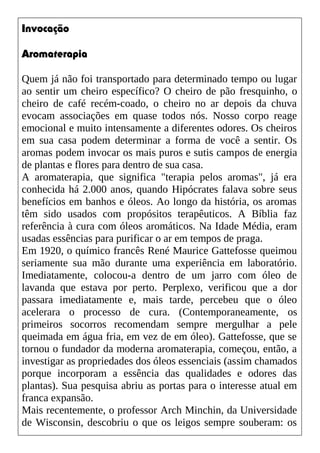 Invocação
Aromaterapia
Quem já não foi transportado para determinado tempo ou lugar
ao sentir um cheiro específico? O cheiro de pão fresquinho, o
cheiro de café recém-coado, o cheiro no ar depois da chuva
evocam associações em quase todos nós. Nosso corpo reage
emocional e muito intensamente a diferentes odores. Os cheiros
em sua casa podem determinar a forma de você a sentir. Os
aromas podem invocar os mais puros e sutis campos de energia
de plantas e flores para dentro de sua casa.
A aromaterapia, que significa "terapia pelos aromas", já era
conhecida há 2.000 anos, quando Hipócrates falava sobre seus
benefícios em banhos e óleos. Ao longo da história, os aromas
têm sido usados com propósitos terapêuticos. A Bíblia faz
referência à cura com óleos aromáticos. Na Idade Média, eram
usadas essências para purificar o ar em tempos de praga.
Em 1920, o químico francês René Maurice Gattefosse queimou
seriamente sua mão durante uma experiência em laboratório.
Imediatamente, colocou-a dentro de um jarro com óleo de
lavanda que estava por perto. Perplexo, verificou que a dor
passara imediatamente e, mais tarde, percebeu que o óleo
acelerara o processo de cura. (Contemporaneamente, os
primeiros socorros recomendam sempre mergulhar a pele
queimada em água fria, em vez de em óleo). Gattefosse, que se
tornou o fundador da moderna aromaterapia, começou, então, a
investigar as propriedades dos óleos essenciais (assim chamados
porque incorporam a essência das qualidades e odores das
plantas). Sua pesquisa abriu as portas para o interesse atual em
franca expansão.
Mais recentemente, o professor Arch Minchin, da Universidade
de Wisconsin, descobriu o que os leigos sempre souberam: os
 