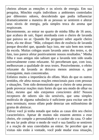 cheiros afetam as emoções e os níveis de energia. Em sua
pesquisa, Minchin expôs indivíduos a ambientes controlados
por diferentes odores, descobrindo que podia influenciar
dramaticamente a maneira de as pessoas se sentirem e alterar
seus níveis de energia, pela simples troca do aroma que
respiravam.
Recentemente, ao entrar no quarto de minha filha de 16 anos,
que acabara de sair, fiquei atordoada com o cheiro de lavanda
que pairava no ar. Quando lhe perguntei sobre aquele cheiro
forte, ela me disse: "Mãe, coloquei óleo de essência de lavanda
porque descobri que, quando faço isso, me saio bem nos testes
da escola. Muitas colegas usam lavanda antes dos testes, e, de
fato, isso parece afetar positivamente nossos resultados." Minha
filha e suas amigas não sabiam que a lavanda tem sido usada
universalmente como relaxante. Só perceberam que, com isso,
melhoravam a qualidade de seus testes. Possivelmente, o efeito
relaxante da lavanda as deixava menos ansiosas e, por
conseguinte, mais concentradas.
Enfatizo muito a importância do olfato. Mais do que os outros
sentidos, ele afeta nossas reações emocionais para com pessoas
e situações. Tem sido demonstrado que o cheiro de uma pessoa
pode provocar reações mais fortes do que seu modo de olhar ou
falar, mesmo que não estejamos conscientes dele! Nossos
receptores de odores são tão sensíveis, que uma simples
molécula de alguma substância é suficiente para excitar um de
seus terminais; nosso olfato pode detectar um milionésimo de
grama de almíscar.
Talvez você já tenha notado que todas as casas têm seu cheiro
característico. Apesar de muitos não estarem atentos a esse
cheiro, ele compõe a personalidade e o caráter da casa. O odor
de seu lar pode afetar o modo de você e sua família se sentirem
e a reação de seus convidados ao entrar. Se perceber que as
visitas não estão à vontade, você pode mudar essa situação,
 