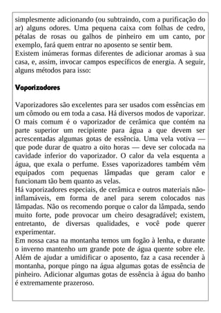 simplesmente adicionando (ou subtraindo, com a purificação do
ar) alguns odores. Uma pequena caixa com folhas de cedro,
pétalas de rosas ou galhos de pinheiro em um canto, por
exemplo, fará quem entrar no aposento se sentir bem.
Existem inúmeras formas diferentes de adicionar aromas à sua
casa, e, assim, invocar campos específicos de energia. A seguir,
alguns métodos para isso:
Vaporizadores
Vaporizadores são excelentes para ser usados com essências em
um cômodo ou em toda a casa. Há diversos modos de vaporizar.
O mais comum é o vaporizador de cerâmica que contém na
parte superior um recipiente para água a que devem ser
acrescentadas algumas gotas de essência. Uma vela votiva —
que pode durar de quatro a oito horas — deve ser colocada na
cavidade inferior do vaporizador. O calor da vela esquenta a
água, que exala o perfume. Esses vaporizadores também vêm
equipados com pequenas lâmpadas que geram calor e
funcionam tão bem quanto as velas.
Há vaporizadores especiais, de cerâmica e outros materiais não-
inflamáveis, em forma de anel para serem colocados nas
lâmpadas. Não os recomendo porque o calor da lâmpada, sendo
muito forte, pode provocar um cheiro desagradável; existem,
entretanto, de diversas qualidades, e você pode querer
experimentar.
Em nossa casa na montanha temos um fogão à lenha, e durante
o inverno mantenho um grande pote de água quente sobre ele.
Além de ajudar a umidificar o aposento, faz a casa recender à
montanha, porque pingo na água algumas gotas de essência de
pinheiro. Adicionar algumas gotas de essência à água do banho
é extremamente prazeroso.
 